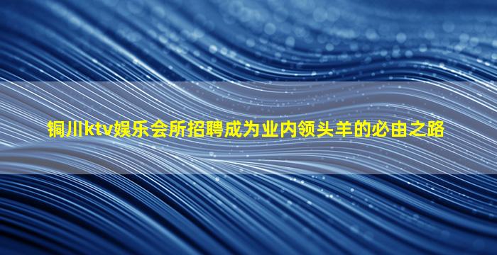 铜川ktv娱乐会所招聘成为业内领头羊的必由之路